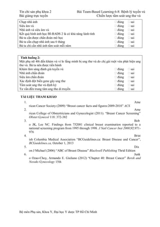 Tín chỉ sản phụ khoa 2 Bài Team-Based Learning 6-8: Bệnh lý tuyến vú
Bài giảng trực tuyến Chiến lược tầm soát ung thư vú
Bộ môn Phụ sản, Khoa Y, Đại học Y dược TP Hồ Chí Minh
Chụp nhũ ảnh  đúng  sai
Siêu âm vú  đúng  sai
Nhũ ảnh và siêu âm vú  đúng  sai
Kết quả hình ảnh học BI-RADS 2 là có khả năng lành tính  đúng  sai
Bà ta cần được chẩn đoán mô học  đúng  sai
Bà ta cần chụp nhũ ảnh sau 6 tháng  đúng  sai
Bà ta chỉ cần nhũ ảnh tầm soát mỗi năm  đúng  sai
Tình huống 2:
Một phụ nữ 40t đến khám vú vì lo lắng mình bị ung thư vú do chị gái ruột vừa phát hiện ung
thư vú. Bà ta nên được tiến hành
Khám lâm sàng đánh giá tuyến vú  đúng  sai
Nhũ ảnh chẩn đoán  đúng  sai
Siêu âm chẩn đoán  đúng  sai
Xác định đột biến gene gây ung thư  đúng  sai
Tầm soát ung thư vú định kỳ  đúng  sai
Tư vấn đến trung tâm ung thư di truyền  đúng  sai
TÀI LIỆU THAM KHẢO
1. Ame
rican Cancer Society (2009) “Breast cancer facts and figures:2009-2010” ACS
2. Ame
rican College of Obstertricians and Gynecologist (2011). “Breast Cancer Screening”
Obstet Gynecol 118: 372-382
3. Bob
o JK, Lee NC. Findings from 752081 clinical breast examination reported to a
national screening program from 1995 through 1998. J Natl Cancer Inst 2000;92:971-
976
4. Brist
ish Columbia Medical Association “BCGuidelines.ca: Breast Disease and Cancer”,
BCGuidelines.ca, October 1, 2013
5. Dix
on J Michael (2006) “ABC of Breast Disease” Blackwell Publishing Thrid Edition
6. Junk
o Ozao-Choy, Armando E. Giuliano (2012) “Chapter 40: Breast Cancer” Berek and
Novaks Gynecology 15th
 
