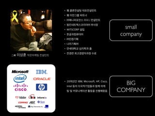 • 現 클론컨설팅 대표컨설턴트
• 現 이언그룹 파트너
• ㈜애니퍼포먼스 이사 / 컨설턴트
• 펌킨네트웍스코리아㈜ 부사장
• WITSCORP 설립
• 한글과컴퓨터㈜
• ㈜인컴기획
• 나라기획㈜
• 연세대학교 심리학과 졸
• 전경련 최고경영자과정 수료
二峰 이상훈 작은마케팅 컨설턴트
• 20여년간 IBM, Microsoft, HP, Cisco,
Intel 등의 다국적기업들과 함께 마케
팅 및 커뮤니케이션 활동을 진행해왔음
BIG
COMPANY
small
company
 