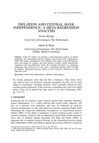 doi: 10.1111/j.1467-6419.2009.00597.x

INFLATION AND CENTRAL BANK
INDEPENDENCE: A META-REGRESSION
ANALYSIS
Jeroen Klomp
University of Groningen, The Netherlands
Jakob de Haan
University of Groningen, The Netherlands
CESifo, Munich, Germany
Abstract. Using 59 studies, we perform a meta-regression analysis of studies
examining the relationship between inflation and central bank independence
(CBI). The studies considered are very different with respect to the CBI indicator
used, the sample of countries and time periods covered, model specification,
estimators used and publication outlet. We conclude that there is a significant
publication bias. However, we also find a significant genuine effect of CBI
on inflation. Differences between studies are not caused by differences in CBI
indicators used.
Keywords. Central bank independence; Inflation; Meta-analysis

No wonder politicians often find the Fed a hindrance. Their better selves
may want to focus on America’s long-term prosperity, but they are far more
subject to constituents’ immediate demands. That’s inevitably reflected in their
economic policy preferences. If the economy is expanding, they want it to expand
faster; if they see an interest rate, they want it to be lower. (Greenspan, 2007,
pp. 110–111)
1. Introduction

During the last two decades, many countries granted their monetary authorities
greater independence. It is widely believed that central banks otherwise will
give in to pressure from politicians who may be motivated by short-run
electoral considerations or may value short-run economic expansions highly while
discounting the longer-run inflationary consequences of expansionary policies
(Walsh, 2005).1 If the ability of politicians to distort monetary policy results in
excessive inflation, countries with an independent central bank should experience
lower rates of inflation. Indeed, beginning with Bade and Parkin (1988), an
important line of empirical research focusing on the relationship between central
bank independence (CBI) and inflation suggests that average inflation is negatively
Journal of Economic Surveys (2010) Vol. 24, No. 4, pp. 593–621
C 2009 Blackwell Publishing Ltd, 9600 Garsington Road, Oxford OX4 2DQ, UK and 350 Main
Street, Malden, MA 02148, USA.

 