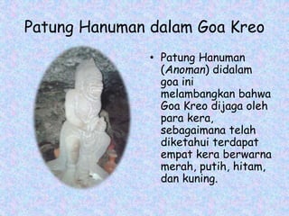 Patung Hanuman dalam Goa Kreo
• Patung Hanuman
(Anoman) didalam
goa ini
melambangkan bahwa
Goa Kreo dijaga oleh
para kera,
sebagaimana telah
diketahui terdapat
empat kera berwarna
merah, putih, hitam,
dan kuning.
 