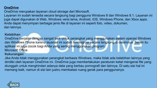 OneDrive
OneDrive merupakan layanan cloud storage dari Microsoft.
Layanan ini sudah tersedia secara langsung bagi pengguna Windows 8 dan Windows 8.1. Layanan ini
juga dapat digunakan di Web, Windows versi lama, Android, iOS, Windows Phone, dan Xbox apps.
Anda dapat menyimpan berbagai jenis file di layanan ini seperti foto, video, dokumen,
dan lainnya.
BACK
Kelebihan
OneDrive berjalan dengan sangat baik untuk perangkat yang menggunakan sistem operasi Windows
dan Windows Phone karena layanan ini sudah terintegrasi secara langsung di dalamnya. Selain itu
aplikasi ini juga cocok bagi Anda yang sering menggunakan program
Microsoft Office.
Kekurangan
Jika Anda tidak menggunakan perangkat berbasis Windows, maka tidak ada kelebihan lainnya yang
dimiliki oleh layanan OneDrive ini. OneDrive juga memberlakukan peraturan ketat mengenai file yang
diunggah untuk menghindari adanya data yang berbau pornografi dan lainnya. Di satu sisi hal ini
memang baik, namun di sisi lain justru membatasi ruang gerak para penggunanya.
 
