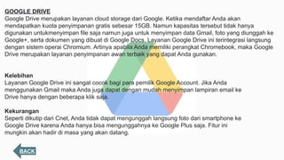BACK
GOOGLE DRIVE
Google Drive merupakan layanan cloud storage dari Google. Ketika mendaftar Anda akan
mendapatkan kuota penyimpanan gratis sebesar 15GB. Namun kapasitas tersebut tidak hanya
digunakan untukmenyimpan file saja namun juga untuk menyimpan data Gmail, foto yang diunggah ke
Google+, serta dokumen yang dibuat di Google Docs. Layanan Google Drive ini terintegrasi langsung
dengan sistem operai Chromium. Artinya apabila Anda memiliki perangkat Chromebook, maka Google
Drive merupakan layanan penyimpanan awan terbaik yang dapat Anda gunakan.
Kelebihan
Layanan Google Drive ini sangat cocok bagi para pemilik Google Account. Jika Anda
menggunakan Gmail maka Anda juga dapat dengan mudah menyimpan lampiran email ke
Drive hanya dengan beberapa klik saja.
Kekurangan
Seperti dikutip dari Cnet, Anda tidak dapat mengunggah langsung foto dari smartphone ke
Google Drive karena Anda hanya bisa mengunggahnya ke Google Plus saja. Fitur ini
mungkin akan hadir di masa yang akan datang.
 