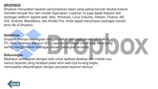 DROPBOX
Dropbox merupakan layanan penyimpanan awan yang paling banyak disukai karena
memiliki banyak fitur dan mudah digunakan. Layanan ini juga dapat diakses dari
berbagai platform seperti web, Mac, Windows, Linux (Ubuntu, Debian, Fedora, dll),
iOS, Android, BlackBerry, dan Kindle Fire. Anda dapat menyimpan berbagai macam
jenis file di Dropbox.
Kelebihan
Dropbox mampu terintegrasi dengan baik di berbagai perangkat, baik itu
PC, Mac, Android, ataupun iOS. Layanan ini sangat cocok bagi Anda yang
sering menggunakan berbagai macam perangkat tersebut.
Kekurangan
Meskipun terintegrasi dengan baik untuk aplikasi desktop dan mobile-nya,
namun layanan yang terdapat pada versi web-nya kurang begitu
memuaskan dibandingkan dengan penyedia layanan lainnya.
BACK
 