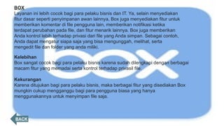 BACK
BOX
Layanan ini lebih cocok bagi para pelaku bisnis dan IT. Ya, selain menyediakan
fitur dasar seperti penyimpanan awan lainnya, Box juga menyediakan fitur untuk
memberikan komentar di file pengguna lain, memberikan notifikasi ketika
terdapat perubahan pada file, dan fitur menarik lainnya. Box juga memberikan
Anda kontrol lebih terhadap privasi dari file yang Anda simpan. Sebagai contoh,
Anda dapat mengatur siapa saja yang bisa mengunggah, melihat, serta
mengedit file dan folder yang anda miliki.
Kelebihan
Box sangat cocok bagi para pelaku bisnis karena sudah dilengkapi dengan berbagai
macam fitur yang memadai serta kontrol terhadap privasil file.
Kekurangan
Karena ditujukan bagi para pelaku bisnis, maka berbagai fitur yang disediakan Box
mungkin cukup mengganggu bagi para pengguna biasa yang hanya
menggunakannya untuk menyimpan file saja.
 