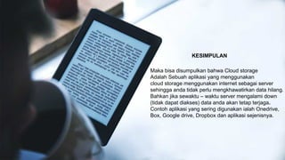 KESIMPULAN
Maka bisa disumpulkan bahwa Cloud storage
Adalah Sebuah aplikasi yang menggunakan
cloud storage menggunakan internet sebagai server
sehingga anda tidak perlu mengkhawatirkan data hilang.
Bahkan jika sewaktu – waktu server mengalami down
(tidak dapat diakses) data anda akan tetap terjaga.
Contoh aplikasi yang sering digunakan ialah Onedrive,
Box, Google drive, Dropbox dan aplikasi sejenisnya.
 