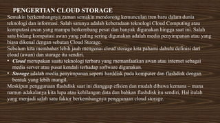 PENGERTIAN CLOUD STORAGE
Semakin berkembangnya zaman semakin mendorong kemunculan tren baru dalam dunia
teknologi dan informasi. Salah satunya adalah keberadaan teknologi Cloud Computing atau
komputasi awan yang mampu berkembang pesat dan banyak digunakan hingga saat ini. Salah
satu bidang komputasi awan yang paling sering digunakan adalah media penyimpanan atau yang
biasa dikenal dengan sebutan Cloud Storage.
Sebelum kita membahas lebih jauh mengenai cloud storage kita pahami dahulu definisi dari
cloud (awan) dan storage itu sendiri.
• Cloud merupakan suatu teknologi terbaru yang memanfaatkan awan atau internet sebagai
media server atau pusat kendali terhadap software digunakan.
• Storage adalah media penyimpanan seperti harddisk pada komputer dan flashdisk dengan
bentuk yang lebih mungil.
Meskipun penggunaan flashdisk saat ini dianggap efisien dan mudah dibawa kemana – mana
namun adakalanya kita lupa atau kehilangan data dan bahkan flashdisk itu sendiri, Hal itulah
yang menjadi salah satu faktor berkembangnya penggunaan cloud storage.
 