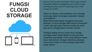 FUNGSI
CLOUD
STORAGE
Apa itu cloud storage dan fungsi cloud stoage Setelah
memahami definisi sesungguhnya dari cloud storage
sekarang kita akan mencari tahu fungsi dari cloud
storage itu sendiri.
Selain itu dengan memanfaatkan cloud storage
anda juga dapat menangani pekerjaan dengan
multi platform.
Maksudnya anda dapat mengakses file yang
disimpan di cloud storage tidak hanya di komputer
rumah saja tapi juga di semua media dan tentu
saja harus menggunakan koneksi internet.
Terdapat setting khusus pada cloud storage
sehingga selain dapat dishare anda juga bisa
melakukan perubahan di file yang disimpan tanpa
harus didownload. Dengan demikian pekerjaan
yang anda simpan di cloud storage dapat lebih
cepat selesai.
 