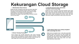Kekurangan Cloud Storage
Apabila kita akan menyimpan data yang memiliki ukuran yang
besar tentu akan menjadi masalah jika internet tidak dalam
kondisi stabil. Koneksi internet harus dalam kondisi stabil dan
cepat unmtuk dapat mengakses file secara cepat, jika tidak
maka akan sangat membutuhkan waktu yang cukup lama.
2. Untuk file berukuran besar, dibutuhkan
kecepatan internet yang tinggi
Ketika server mengalami down, maka data yang telah
disimpan dalam cloud server pun akan menjad sulit
untuk diakses. Dan biasanya, proses perbaikan atau
pemulihan dari cloud server yang mengalami down ini
membutuhkan waktu yang cukup lama, dan tidak
dapat ditentukan secara pasti.
3. Sulit diakses ketika server sedang mengalami
traffic yang tinggi atau down
Ketika kita akan mengakses data-data yang akan digunakan
kita harus terhubung dengan jaringan internet untuk dapat
mengakses cloud storage, jika tidak maka aplikasi ini tidak
dapat diakses. Untuk dapat mengunggahmaupun
menyimpan file dengan cepat juga sangat dibutukan koneksi
internet yang stabil.
1. Membutuhkan Akses Internet
Cloud storage juga memiliki kelemahan yaitu rentan terhadap
peret asandan pembobolan terhadap layanan tersebut. File-file
ataupun data yang telah kita simpan di dalam cloud storage bisa
saja dibajak oleh orang yang tidak bertanggung jawab.
4. Rentan Terhadap Peretasan
 