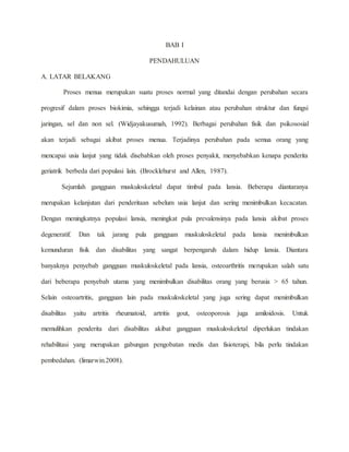 BAB I 
PENDAHULUAN 
A. LATAR BELAKANG 
Proses menua merupakan suatu proses normal yang ditandai dengan perubahan secara 
progresif dalam proses biokimia, sehingga terjadi kelainan atau perubahan struktur dan fungsi 
jaringan, sel dan non sel. (Widjayakusumah, 1992). Berbagai perubahan fisik dan psikososial 
akan terjadi sebagai akibat proses menua. Terjadinya perubahan pada semua orang yang 
mencapai usia lanjut yang tidak disebabkan oleh proses penyakit, menyebabkan kenapa penderita 
geriatrik berbeda dari populasi lain. (Brocklehurst and Allen, 1987). 
Sejumlah gangguan muskuloskeletal dapat timbul pada lansia. Beberapa diantaranya 
merupakan kelanjutan dari penderitaan sebelum usia lanjut dan sering menimbulkan kecacatan. 
Dengan meningkatnya populasi lansia, meningkat pula prevalensinya pada lansia akibat proses 
degeneratif. Dan tak jarang pula gangguan muskuloskeletal pada lansia menimbulkan 
kemunduran fisik dan disabilitas yang sangat berpengaruh dalam hidup lansia. Diantara 
banyaknya penyebab gangguan muskuloskeletal pada lansia, osteoarthritis merupakan salah satu 
dari beberapa penyebab utama yang menimbulkan disabilitas orang yang berusia > 65 tahun. 
Selain osteoartritis, gangguan lain pada muskuloskeletal yang juga sering dapat menimbulkan 
disabilitas yaitu artritis rheumatoid, artritis gout, osteoporosis juga amiloidosis. Untuk 
memulihkan penderita dari disabilitas akibat gangguan muskuloskeletal diperlukan tindakan 
rehabilitasi yang merupakan gabungan pengobatan medis dan fisioterapi, bila perlu tindakan 
pembedahan. (limarwin.2008). 
 