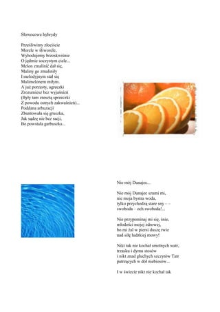 Słowocowe hybrydy

Prześliwimy złociście
Morele w śliworele,
Wyhodujemy brzoskwiśnie
O jędrnie soczystym ciele...
Melon zmalinić dał się,
Maliny go zmaliniły
I melodyjnym stał się
Malimelonem miłym.
A już porzesty, agreczki
Zrozumiesz bez wyjaśnień
(Były tam zresztą sprzeczki
Z powodu ostrych zakwaśnień)...
Poddana arbuzacji
Zbuntowała się gruszka,
Jak sądzę nie bez racji,
Bo powstała garbuszka...




                                  Nie mój Dunajec...

                                  Nie mój Dunajec szumi mi,
                                  nie moja bystra woda,
                                  tylko przychodzą stare sny – –
                                  swoboda – och swoboda!...

                                  Nie przypominaj mi się, śnie,
                                  młodości mojej zdrowej,
                                  bo mi żal w piersi duszę rwie
                                  nad siłę ludzkiej mowy!

                                  Nikt tak nie kochał smolnych watr,
                                  trzasku i dymu stosów
                                  i nikt znad głuchych szczytów Tatr
                                  patrzących w dół niebiosów...

                                  I w świecie nikt nie kochał tak
 