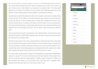 Disorders often go hand in hand with depression. In fact, 85% of those diagnosed with major depression

also have Generaliz ed Anxiety Disorder while 35% have symptoms of panic disorder. Panic disorder is a

type of severe anxiety in which attacks occur frequently for no apparent reason. The anxiety attack

symptoms are very similar to heart attacks and it can be hard to tell the difference between the two. The

symptoms include shortness of breath, numbness, sweating, and chest pains to name a few.                             Finance


Depression and anxiety are two separate disorders but occur together so often that many mistake the two              Hotels

as the same thing. They are different, but one often causes the other. Someone with severe anxiety has               Furniture

trouble living daily life. He worries constantly about his health, about upcoming social events or about
                                                                                                                     Games
finances to the point that he is unable to do the things in life that he enjoys. This can cause depression,
                                                                                                                     Insurance
which worsens the anxiety because now that person has to worry about being depressed. Someone who is

depressed can also become fearful and anxious. This can cause a vicious cycle that can be difficult to               Cars

break.                                                                                                               Movies

It can be hard to tell if the anxiety or the depression is the underlying problem. If the depression occurred        Maps

before the anxiety, then it is likely that the depression is the real problem. If the anxiety occurred first, then
                                                                                                                     Loan
the depression is the underlying problem.
                                                                                                                     Music

Treatment for both depression and anxiety is similar. Medication is used to treat both. Mild to severe cases
                                                                                                                     Travel
can be treated with benz odiaz epines, a type of tranquiliz er. Some examples of this type of medication are

Xanax, Valium, Klonopin, and Ativan. But this type of medication can cause a chemical dependence and is

prescribed with caution. Some antidepressants are now designed to treat both depression and anxiety.

Some examples of this type of medication are Proz ac, Z oloft, Celexa, Paxil, and Lexapro.


For severe anxiety, cognitive behavior therapy and psychotherapy are recommended. A knowledgeable

therapist can help get to the root cause of the anxiety and help ease symptoms. Limiting certain foods in

your diet can also help reduce the negative effects of it. Caffeine, nicotine, and sugar can all affect it and

make symptoms worse. Monitor your diet and keep track of what foods seem to aggravate anxiety

symptoms. All of these things combined can help you keep anxiety in check.


                                                                                                                                 PDFmyURL.com
 