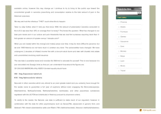 available online, however this may change as I continue to try to bring to the public eye toward the

uncontrolled growth in narcotics prescribing and consumption relative to the total amount of pain in the

American populace.


We may ask how the infamous " THEY" could allow this to happen.                                                   Finance

Take it a step further, what if I told you that since 1998, the amount of prescription narcotics consumed in      Hotels

the U.S.A. was less than 33% on average that it is today? This forces the question. What has changed in our
                                                                                                                  Furniture
total pain levels and in our culture and pain thresholds that we now find ourselves requiring more than 3-
                                                                                                                  Games
fold greater an amount of opiates versus 1 decade prior?
                                                                                                                  Insurance
When you are nested within the change and it takes place over time, it may be more difficult to perceive, but
                                                                                                                  Cars
we and 1998 America do not have much in common any more. The personalities have changed. We have

undergone 2 decades of inflated income first with a dot.com stock boom and later with bloated real estate         Movies

and uncontrolled revolving credit issuance.                                                                       Maps

The raw data is available below and includes the DEA link to calculate for yourself. This is nice because it is   Loan

pre- calculated into Dosage Units so that you can understand how absurd the figures are.
                                                                                                                  Music
301,000,000 AMERICAN of ALL AGES if divided equally would have:
                                                                                                                  Travel
#50 - 5mg O xyco d o ne t ab le t s &

# 30 - 5mg Hyd ro co d o ne t ab le t s


Now add in other narcotics which are utiliz ed to an even greater extent and you certainly have enough for

the opiate naive to guarantee a full year of euphoria without even engaging the Benz odiaz apenes,

Amphetamines, Methylphenidate, Methamphetamine, barbituates, and other psycotropic substances

registered with the US FDA and distributed in America pursuant to physicians orders.


To clarify to the reader, the Narcotic use data is sufficient to make much of our argument, however in

combination with the data for other psychotropics such as Xanax(TM), alpraz olam in generic form, and

Adderall (TM) (mixed amphetamine salts) and Ritalin (TM) (methylphenidate), Desoxyn (methamphetamine),
                                                                                                                              PDFmyURL.com
 