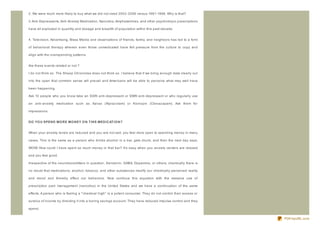 2. We were much more likely to buy what we did not need 2002- 2006 versus 1991- 1998. Why is that?

3. Anti- Depressants, Anti- Anxiety Medication, Narcotics, Amphetamines, and other psychotropic prescriptions

have all exploded in quantity and dosage and breadth of population within this past decade.


4. Television, Advertising, Mass Media and observations of friends, family, and neighbors has led to a form

of behavioral therapy wherein even those unmedicated have felt pressure from the culture to copy and

align with the overspending patterns.


Are these events related or not ?

I do not think so. The Sheep Chronicles does not think so. I believe that if we bring enough data clearly out

into the open that common sense will prevail and Americans will be able to perceive what may well have

been happening.

Ask 10 people who you know take an SSRI anti- depressant or SNRI anti- depressant or who regularly use

an anti- anxiety medication such as Xanax (Alpraz olam) or Klonopin (Clonaz apam). Ask them for

impressions.


D O YO U SPEN D MO R E MO N EY O N T HIS MED IC AT IO N ?


When your anxiety levels are reduced and you are not sad, you feel more open to spending money in many

cases. This is the same as a person who drinks alcohol in a bar, gets drunk, and then the next day says;

WOW! How could I have spent so much money in that bar? It's easy when you anxiety centers are relaxed

and you feel good.

Irrespective of the neurotransmitters in question, Serotonin, GABA, Dopamine, or others; chemically there is

no doubt that medications, alcohol, tobacco, and other substances modify our chemically perceived reality

and mood and thereby effect our behaviors. Now continue this equation with the massive use of

prescription pain management (narcotics) in the United States and we have a continuation of the same

effects. A person who is feeling a " chemical high" is a potent consumer. They do not control their excess or

surplus of income by directing it into a boring savings account. They have reduced impulse control and they

spend.


                                                                                                                PDFmyURL.com
 