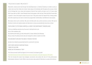 " They all went on vacation. Why shouldn't I."


Meanwhile, someone who lived through the Great Depression or childhood hardship in another country or

culture held onto their dimes and nickels. Some people did extremely well throughout this process. Some

did not change their core values and shopped at second hand stores and kept a car for 10 years while

their house went up 300% . Some thwarted those social games of who will pay. Some sold their house when

it gained in value and bought a lesser house to lock in the profit. Some had retained fear of hitting bottom

from other experiences and were not able to be programmed. Unfortunately, most Americans were played.


We need to stand up for ourselves. We cannot let false pride stop us from economic success. We have to

become a humble and realistic people and take back our souls as presently they have liens on them.


PEOPLE NEED TO STOP BEING SHEEPLE and LEARN TO BE INDEPENDENT THINKERS AGAIN.


Think up something new every day. Sourced in nothing known to you.

Act on it the something new.

Do something that makes you feel embarassed or lesser. Embrace this flexibility.

Eat your dose of humble pie every day and change the culture on person at a time.


WE HAVE BEEN PLAYED AND THE GAME IS FINISHED FOR NOW.


Its time to try to take the playing field back for ourselves for next time.


DON'T EVER CONFUSE CHEAP AND FRUGAL.

THINK ON YOUR OWN.

NEVER USE THE INFAMOUS " THEY" .


This article provides some hard figures on the narcotics consumption growth.

http://www.sheepchronicles.com/t/content/us- narcotic- prescription- drug- use- explodes- 1998- 2008

This link includes the actual equi- analgesic conversions and utiliz es the raw U.S. Drug Enforcement

Administration Diversion Control Office's raw production data quotas for Narcotics to construct the evidence.



                                                                                                                PDFmyURL.com
 
