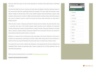 physician rather than using over- the- counter medication for insomnia as they might produce undesirable

side effects.


For those that suffer from chronic insomnia, the doctor would first attempt to treat the underlying causes of

the insomnia first rather than superficially treating the symptoms. The doctor might also prescribe certain
                                                                                                                Finance
lifestyle changes to alleviate many of the causes. Healthy sleeping habits like following a regular sleep
                                                                                                                Hotels
schedule, avoiding alcohol, nicotine or caffeine just before bedtime, avoiding a heavy meal before going to

bed, using a relaxation routine to unwind for the day and various other techniques can really help in           Furniture

treating insomnia.
                                                                                                                Games

There are also a number of medicines available for treating insomnia. However, they work best when used         Insurance

in conjunction with many of the healthy sleeping habits prescribed above. Sedatives like estaz olam
                                                                                                                Cars
(ProSom, esz opiclone (Lunesta), triaz olam (Halcion), z aleplon (Sonata), fluraz epam (Dalmane), loraz epam
                                                                                                                Movies
(Ativan), Eurodin), z olpidem (Ambien), temaz epam (Restoril) and clonaz epam (Klonopin) are reported to

improving the quality and quantity of sleep in individuals.                                                     Maps


                                                                                                                Loan
Melatonin is a compound that is synthesiz ed by the pineal gland in the center of the brain, and its level is

thought to be responsible for controlling the circadian rhythm. Older people seem to have a deficiency in       Music

melatonin levels and drugs like Ramelteon (Roz erem) often help in normaliz ing the circadian rhythm.
                                                                                                                Travel

For people who have insomnia combined with depression, anti- depressants like traz odone (Desyrel) and

amitriptyline (Elavil, Endep) are generally useful. However, people who do not have depression may not

benefit from this medication.




Read more about sleeping disorder on our website: http://www.sleepingproblem.info


klo no p in and t raz o d o ne Inf o rmat io n




                                                                                                                            PDFmyURL.com
 