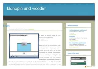 klonopin and vicodin


dciv da nipn lk
o n oo                                                                                                                              advertisement

             We d ne s d ay, J une , 20 11 6 :0 0 PM Po s te d b y Sup e rb Site
                                                                                                                                      Find f o r klo no pin and vico din?
                                                                                                                                      Compare Prices on Millions of
                                                                                                                                      Products!
                                                                                                                                      questyes.com
                                                                                   8   Steps   to   Gaining   Control   of   Your
                                                                                                                                      Klo no pin
                                                                                   Expenses and Be Debt- Free                         Local Klonopin Search. Free listings
                                                                                                                                      and reviews.
                                                                                   By Nick Kossovan
                                                                                                                                      yellowpages.lycos

                                                                                                                                      Are yo u lo o king f o r klo no pin
                                                                                                                                      Check results for klonopin and
                                                                                   Before you can get your expenses under             vicodin on our free comparison site.
                                                                                                                                      quick- suggest.com
                                                                                   control you need to change your current

                                                                                   mindset, which like most of us has been

                                                                                   programmed to consume indiscriminately.
                                                                                                                                    search the web
                                                                                   Since you and I began watching Saturday

                                                                                   morning cartoons we have been constantly

                                                                                   bombarded by advertisements promising us

             popularity, sex, self- confidence, beauty, strength... all this from a mouth wash, or a tiny white mint candy. Do

             not consume the latest " must have" fashion, electronics, newly touted super food or entertainment and you

                                                                                                                                                                             PDFmyURL.com
 