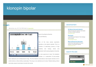 klonopin bipolar


ralo ib nipn lk
   p       oo                                                                                                                        advertisement

             We d ne s d ay, J une , 20 11 6 :0 0 PM Po s te d b y Sup e rb Site
                                                                                                                                       All abo ut klo no pin bipo lar
                                                                                                                                       Shop for klonopin bipolar, and deals
                                                                                                                                       on tons of other products.
                                                                                                                                       yesresult.com
                                                                                   How to Cure Bipolar Disorder
                                                                                                                                       Klo no pin
                                                                                   By Julia Maloney                                    Local Klonopin Search. Free listings
                                                                                                                                       and reviews.
                                                                                                                                       yellowpages.lycos

                                                                                   One    of    the    most   severe   psychiatric     Be st o pt io ns f o r klo no pin
                                                                                                                                       Look at our best options for your
                                                                                   disorders is the bipolar disorder. This is a        search on klonopin bipolar!
                                                                                                                                       pubresults.com
                                                                                   condition of alternating periods of high

                                                                                   creativity    and     energy,   mania      and

                                                                                   depression with varying degrees of severity.
                                                                                                                                     search the web
                                                                                   It is very expensive to treat. The treatment

                                                                                   consists in a combination of anti- anxiety,

             mood stabiliz ers and antidepressant drugs. The first medicine prescribed to treat bipolar disorder and to

             control mania is Lithium (lithium carbonate). This drug is non- addictive but it is toxic. Patients taking Lithium

             must make regular blood tests to monitor the toxicity.
                                                                                                                                                                              PDFmyURL.com
 