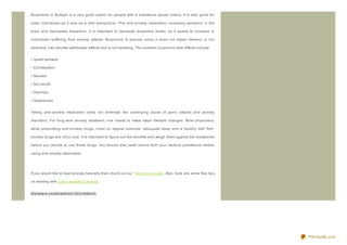 Buspirone or BuSpar is a very good option for people with a substance abuse history. It is also good for

older individuals as it acts as a mild tranquiliz er. This anti- anxiety medication increases serotonin in the

brain and decreases dopamine. It is important to decrease dopamine levels, as it seems to increase in

individuals suffering from anxiety attacks. Buspirone is popular since it does not impair memory, is not

addictive, has minimal withdrawal effects and is not sedating. The common buspirone side effects include:


• Upset stomach

• Constipation

• Nausea

• Dry mouth

• Diarrhea

• Headaches


Taking anti- anxiety medication does not eliminate the underlying cause of panic attacks and anxiety

disorders. For long- term anxiety treatment, one needs to make major lifestyle changes. Most physicians,

while prescribing anti- anxiety drugs, insist on regular exercise, adequate sleep and a healthy diet. Anti-

anxiety drugs are not a cure. It is important to figure out the benefits and weigh them against the drawbacks

before you decide to use these drugs. You should also seek advice from your medical practitioner before

using anti- anxiety medication.




If you would like to treat anxiety naturally then check out our herbs for anxiety . Also, here are some free tips

on dealing with public speaking anxiety.


klo no p in co nst ip at io n Inf o rmat io n




                                                                                                                    PDFmyURL.com
 
