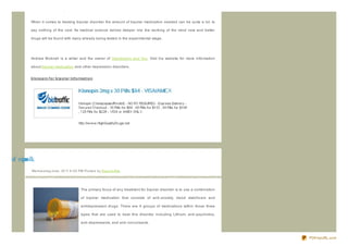 hallucinations tranquiliz ers can be used.


              When it comes to treating bipolar disorder the amount of bipolar medication needed can be quite a lot, to

              say nothing of the cost. As medical science delves deeper into the working of the mind new and better

              drugs will be found with many already being tested in the experimental stage.




              Andrew Bicknell is a writer and the owner of Depression and You. Visit his website for more information

              about bipolar medication and other depression disorders.


              klo no p in f o r b ip o lar Inf o rmat io n




o ib rof nipn lk
p           oo
              We d ne s d ay,J une , 20 11 6 :0 0 PM Po s te d b y Sup e rb Site




                                                  The primary focus of any treatment for bipolar disorder is to use a combination

                                                  of bipolar medication that consists of anti- anxiety, mood stabiliz ers and

                                                  antidepressant drugs. There are 4 groups of medications within those three

                                                  types that are used to treat this disorder including Lithium, anti- psychotics,

                                                  anti- depressants, and anti- convulsants.



                                                                                                                                    PDFmyURL.com
 