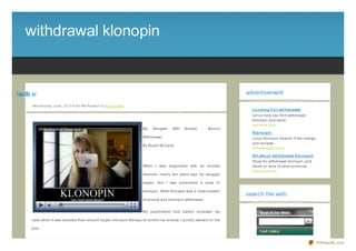 withdrawal klonopin


ipn lk lwrd t w
  oo aa h i                                                                                                                       advertisement

             We d ne s d ay, J une , 20 11 6 :0 0 PM Po s te d b y Sup e rb Site
                                                                                                                                    Lo o king Fo r wit hdrawal
                                                                                                                                    Let us help you find withdrawal
                                                                                                                                    klonopin and more!
                                                                                                                                    red- look.com
                                                                                   My   Struggle   With   Anxiety   -    Benz o
                                                                                                                                    Klo no pin
                                                                                   Withdrawal                                       Local Klonopin Search. Free listings
                                                                                                                                    and reviews.
                                                                                   By Bryan McCarty
                                                                                                                                    yellowpages.lycos

                                                                                                                                    All abo ut wit hdrawal klo no pin
                                                                                                                                    Shop for withdrawal klonopin, and
                                                                                   When I was diagnosed with an anxiety             deals on tons of other products.
                                                                                                                                    yesresult.com
                                                                                   disorder, nearly ten years ago my struggle

                                                                                   began. And I was prescribed a dose of

                                                                                   klonopin. What followed was a rollercoaster
                                                                                                                                  search the web
                                                                                   of anxiety and klonopin withdrawal.


                                                                                   My psychiatrist had barely reviewed my

            case when it was decided that I should began klonopin therapy to control my anxiety. I quickly started on the

            pills.



                                                                                                                                                                           PDFmyURL.com
 