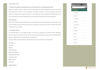 as four weeks of use.


2. If yo u are p re g nant , b re ast f e e d ing , o ve r t he ag e o f 6 5, o r are t aking me d icat io n

There is a marked increase in falls and injuries while taking anti- anxiety medication as well as a risk of the

drug passing from mother to the child through the placenta. Alcohol and anti- anxiety drugs like Xanax,
                                                                                                                  Finance
Valium, or Klonopin are harmful when taken in conjunction with certain medications. Antihistamines, pain-
                                                                                                                  Hotels
killers, sleeping pills, and anti- depressants can all increase the toxicity of anti- anxiety medication.

                                                                                                                  Furniture
D id yo u kno w?

Did you know that Anti- anxiety medications are a drug family called benz odiaz epines or tranquiliz ers. They    Games

work by slowing down the body's central nervous system and reducing brain activity, thereby cutting down          Insurance

the effects of a panic attack.
                                                                                                                  Cars

3. T he sid e e f f e ct s...                                                                                     Movies
You've finally made it on the plane but after a few drinks or a few pills you become irritable, belligerent,
                                                                                                                  Maps
and/or nauseous. Each airline carrier has their own rules about removing a passenger, and ultimately your
                                                                                                                  Loan
ejection from the plane is at the discretion of the flight crew.

The side effects associated with anti- anxiety medication and alcohol are (but not limited to):                   Music


Drowsiness                                                                                                        Travel

Irritability

Nausea

Slowed reflexes

Impaired judgment

Distorted/Blurry vision

Increased anger

Disorientation

Diz z iness


D id yo u kno w?

                                                                                                                              PDFmyURL.com
 
