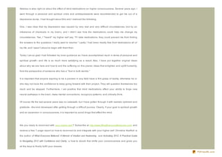 Adamus is also right on about the effect of mind medications on higher consciousness. Several years ago, I

went through a personal and spiritual crisis and antidepressants were recommended to get me out of a

depressive slump. I had thought about this and I realiz ed the following.


One, I was clear that my depression was caused by very real and very difficult circumstances (not by an

imbalance of chemicals in my brain), and I didn't see how the medications could help me change my

circumstances. Two, I " heard" my higher self say, " If I take medications, they could prevent me from finding

the answers to the questions I really want to resolve." Lastly, I had been mostly free from medications all of

my life, and I wasn't about to begin with them then.


Today I am so glad I had followed my inner guidance as I have accomplished much in terms of personal and

spiritual growth- - and life is so much more satisfying as a result. Also, I have put together original ideas

about why we are here and how to end the suffering on this planet, ideas that enlighten and uplift humanity,

from the perspective of someone who has a " foot in both worlds."


It is important that anyone aspiring to be a pioneer in any field have a firm grasp of reality, otherwise he or

she may not have the confidence to keep going forward with their project. They will question themselves too

much and be stopped. Furthermore, I am positive that mind medications affect your ability to forge new

neural pathways in the brain, make mental connections, recogniz e patterns, and critically think.


Of course life the last several years was no cakewalk, but I have gotten through it with realistic optimism and

gratitude- - the kind developed after getting through a difficult journey. Clearly, if your goal is spiritual growth

and an ascension in consciousness, it is important to avoid drugs that affect the mind.




Are you ready to reconnect with your higher self ? Subscribe at http://www.WhatEveryoneBelieved.com/ and

receive a free 7- page report on how to reconnect to and integrate with your higher self. Christine Hoeflich is

the author of What Everyone Believed: A Memoir of Intuition and Awakening and Activating 2012: A Practical Guide

to Navigating 2012 with Confidence and Clarity , a how- to ebook that shifts your consciousness and gives you

all the keys to finally fulfill your dreams.

                                                                                                                       PDFmyURL.com
 