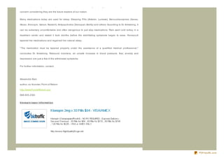 million experiencing intermittent problems. Children are now taking sleeping pills at alarming rates. This is a

concern considering they are the future leaders of our nation.


Many medications today are used for sleep: Sleeping Pills (Ambien, Lunesta), Benz odiaz epines (Xanax,

Ativan, Klonopin, Valium, Restoril), Antipsychotics (Seroquel, Abilify) and others. According to Dr. Armstrong, it

can be extremely uncomfortable and often dangerous to just stop medications. Rain went cold turkey in a

treatment center and stated it took months before the debilitating symptoms began to ease. Honeycutt

tapered her medications and regained her natural sleep.


" The medication must be tapered properly under the assistance of a qualified medical professional,"

concludes Dr. Armstrong. Rebound insomnia, an unsafe increase in blood pressure, fear, anxiety and

depression are just a few of the withdrawal symptoms.


For further information, contact:




Alesandra Rain

author, co- founder, Point of Return

http://www.PointofReturn.org

866.605.2333


klo no p in t ap e r Inf o rmat io n




                                                                                                                     PDFmyURL.com
 