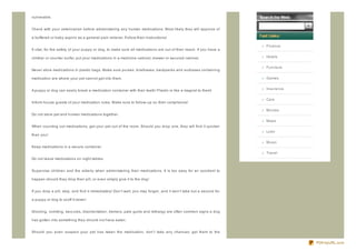 vulnerable.


Check with your veterinarian before administering any human medications. Most likely they will approve of

a buffered or baby aspirin as a general pain reliever. Follow their instructions!

                                                                                                                     Finance
It vital, for the safety of your puppy or dog, to make sure all medications are out of their reach. If you have a

climber or counter surfer, put your medications in a medicine cabinet, drawer or secured cabinet.                    Hotels


                                                                                                                     Furniture
Never store medications in plastic bags. Make sure purses, briefcases, backpacks and suitcases containing

medication are where your pet cannot get into them.                                                                  Games


A puppy or dog can easily break a medication container with their teeth! Plastic is like a magnet to them!           Insurance


                                                                                                                     Cars
Inform house guests of your medication rules. Make sure to follow- up on their compliance!

                                                                                                                     Movies
Do not store pet and human medications together.
                                                                                                                     Maps
When counting out medications, get your pet out of the room. Should you drop one, they will find it quicker
                                                                                                                     Loan
than you!

                                                                                                                     Music
Keep medications in a secure container.
                                                                                                                     Travel
Do not leave medications on night tables.


Supervise children and the elderly when administering their medications. It is too easy for an accident to

happen should they drop their pill, or even simply give it to the dog!


If you drop a pill, stop, and find it immediately! Don't wait, you may forget...and it won't take but a second for

a puppy or dog to scoff it down!


Drooling, vomiting, seiz ures, disorientation, tremors, pale gums and lethargy are often common signs a dog

has gotten into something they should not have eaten.


Should you even suspect your pet has taken the medication, don't take any chances; get them to the


                                                                                                                                 PDFmyURL.com
 