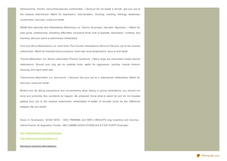 Hydrocodone, Vicodin, benz odiaz epeines, barbiturates...) Serious! Do not waste a minute...get your pet to

the nearest veterinarian! Watch for depression, disorientation, drooling, vomiting, lethargy, weakness,

vocaliz ation, seiz ures, coma and death.


NSAID Non- steroidal Anti- Inflammatory Medicines (i.e. Tylenol, Ibupropen, Ascriptin, Naproxen...) Watch for

pale gums, restlessness, breathing difficulties, excessive thirst, loss of appetite, depression, vomiting, and

diarrhea. Get your pet to a veterinarian immediately.


Cold and Sinus Medications (i.e. most Over- The- Counter medications) Serious! Get your pet to the nearest

veterinarian. Watch for elevated blood pressure, heart rate, body temperature, seiz ure and death.


Thyroid Medication (i.e. Armour desiccated Thyroid, Synthroid...) Many dogs are prescribed human thyroid

medications. Should your dog get an extreme dose, watch for aggression, panting, muscle tremors,

drooling, and rapid heart rate.


Tuberculosis Medication (i.e. Isonz iaz id...) Serious! Get your pet to a veterinarian immediately. Watch for

seiz ures, coma and death.


Bottom line: By taking precautions and concentrating when taking or giving medications, you should not

have any problems. But, accidents do happen. Be prepared. Know what to watch for and do not hesitate

getting your pet to the nearest veterinarian immediately! A matter of minutes could be the difference

between life and death!




Karen A. Soukiasian, GOOD DOG! - DOG TRAINING and BED- n- BISCUITS dog boarding and training -

Owner/Trainer, St. Augustine, Florida - AKC CANINE GOOD CITIZ EN and S.T.A.R. PUPPY Evaluator


http://www.freewebs.com/gooddogsite

http://www.bednbiscuits.webs.com


klo no p in t o xicit y Inf o rmat io n



                                                                                                                 PDFmyURL.com
 