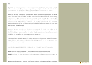 day.



Begin debt- free and having control of your finances is a freedom, and exhilarating feeling, most people will

never experience. You can be, if you truly want to be, one of the few who experiences this freedom.



Before you can begin breaking your consumer- image lifestyle addiction you need to realiz e this: All we

need to live is food, shelter and clothes. Everything else is unnecessary. Nobody ever died from not having

cable television, cell phone, flat screen TV, car, magaz ine subscriptions, daily coffee from the local coffee

shop, etc... (you get the picture). As long as you have a roof over your head, nourishing food in your fridge

and clothes to protect you from the elements then you have everything you need. Actually you have more

than most of the world's population.



Another way to put your " needs" versus " wants" into perspective is to ask yourself, would I still be able to

live if all I had was my current home, food and clothes? Would I be able to live if I did not have my current

home, food and clothes, but I had my stereo, golf clubs and leather sofa?



I am not advocating a monastic lifestyle. It is, however, important that you distinguish between your " needs"

and " wants" . Look at your last credit card statement. Your debts, the reason you now need to minimiz e your

expenses, stem from your " wants" .



Once you realiz e you already have more than you need you are ready for begin your rehabilitation.



ST EP 1: From this moment forward make a solemn vow to purchase only with cash/debit card.


ST EP 2: Gather all your credit card and other than one MasterCard or VISA for emergencies, cut them all

up.



ST EP 3: Purchase, with cash, a small note book. Carry this note book around with you and write down every
                                                                                                                 PDFmyURL.com
 