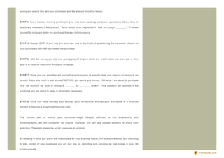 penny you spend (the item you purchased and the amount including taxes).



ST EP 4 : Every Sunday evening go through your note book studying last week's purchases. Where they all

absolutely necessary? Ask yourself, " What would have happened if I had not bought ________?" Promise

yourself to not again make the purchase that was not necessary.



ST EP 5: Repeat STEP 4 until you are debt- free and in the habit of questioning the necessity of each of

your purchases BEFORE you makes the purchase.



ST EP 6 : With the money you are now saving pay off all your debts (i.e. credit cards, car loan, etc...). Your

goal is to have no debt other than your mortgage.



ST EP 7: Once you are debt free set yourself a savings goal (a specific date and amount of money to be

saved). Make is a habit to ask yourself BEFORE you spend any money, " Will what I am about to purchase

help me achieve my goal of saving $ ________ by ________ (date)?" This question will quantify if the

purchase you are about to make is absolutely necessary.



ST EP 8: Once you have reached your savings goal, set another savings goal and speak to a financial

advisor to map out a long range financial plan.



The   hardest part of kicking      your   consumer- image      lifestyle   addiction   is   that temptations, and

advertisements, will still constantly be around. Everyday you will see people seeming to enjoy their

addiction. There will always be social pressures to conform.



By keeping in mind you alone are responsible for your financial health, not Madison Avenue, and resolving

to take control of your expenses you will one day be debt- free and enjoying an new phase in your life

building wealth.
                                                                                                                    PDFmyURL.com
 