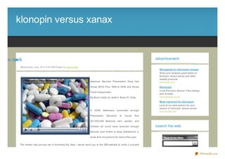 klonopin versus xanax


x s sre nipn lk
  u v oo                                                                                                                             advertisement

             We d ne s d ay, J une , 20 11 6 :0 0 PM Po s te d b y Sup e rb Site
                                                                                                                                       Sho pping f o r klo no pin ve rsus
                                                                                                                                       Shop and compare great deals on
                                                                                                                                       klonopin versus xanax and other
                                                                                                                                       related products.
                                                                                   American Narcotic Prescription Drug Use             theifinder.com
                                                                                   Grows 300% - Plus 1998 to 2008 and Drives           Klo no pin
                                                                                                                                       Local Klonopin Search. Free listings
                                                                                   Fiscal Irresponsibil
                                                                                                                                       and reviews.
                                                                                   By Byron Cobb Co- Author: Byron P. Cobb             yellowpages.lycos

                                                                                                                                       Be st o pt io ns f o r klo no pin
                                                                                                                                       Look at our best options for your
                                                                                                                                       search on klonopin versus xanax!
                                                                                   In   2008, Americans       consumed   enough        pubresults.com
                                                                                   Prescription   Narcotics     to   insure   that

                                                                                   301,000,000 American men, women, and

                                                                                   children all could have received enough           search the web
                                                                                   Narcotic pain killers to keep themselves in

                                                                                   some form of euphoria for most of the year.


             The reader may accuse me of Inventing the Data. I would send you to the DEA website to verify it yourself



                                                                                                                                                                              PDFmyURL.com
 