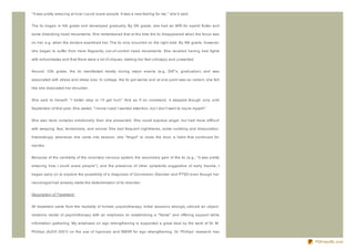 " It was pretty amaz ing at how I could scare people. It was a new feeling for me," she'd said.


The tic began in 4th grade and developed gradually. By 5th grade, she had an MRI for eyelid flutter and

some disturbing head movements. She remembered that at the time the tic disappeared when the focus was

on her, e.g, when the doctors examined her. The tic only occurred on the right side. By 8th grade, however,

she began to suffer from more flagrantly out- of- control head movements. She recalled having had fights

with schoolmates and that there were a lot of cliques, making her feel unhappy and unwanted.


Around 12th grade, the tic manifested mostly during major events (e.g, SAT's, graduation) and was

associated with stress and sleep loss. In college, the tic got worse and at one point was so violent, she felt

like she dislocated her shoulder.


She said to herself, " I better stop or I'll get hurt." And as if on command, it stopped- though only until

September of that year. She stated, " I know I said I wanted attention, but I don't want to injure myself."


She was more complex emotionally than she presented. She could express anger, but had more difficult

with weeping, fear, tenderness, and sorrow. She had frequent nightmares, some numbing and dissociation.

Interestingly, whenever she came into session, she " forgot" to close the door, a habit that continued for

months.


Because of the centrality of the voluntary nervous system, the secondary gain of the tic (e.g., " it was pretty

amaz ing how I could scare people" ), and the presence of other symptoms suggestive of early trauma, I

began early on to explore the possibility of a diagnosis of Conversion Disorder and PTSD even though her

neurologist had already made the determination of tic disorder.


Description of Treatment


All treatment came from the modality of holistic psychotherapy. Initial sessions strongly utiliz ed an object-

relations model of psychotherapy with an emphasis on establishing a " frame" and offering support while

information gathering. My emphasis on ego strengthening is supported a great deal by the work of Dr. M.

Phillips (AJCH 2001) on the use of hypnosis and EMDR for ego strengthening. Dr. Phillips' research has

                                                                                                                  PDFmyURL.com
 
