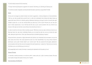 *To more deeply explore the tic's meaning.


*To begin delivering therapeutic suggestion for release, smoothing out, rewinding and taping over.


*To reinforce somatic integration and depotentiate traumatic experience using Verbal First Aid.


Script


At this point, we began to embed indirect and direct suggestions, utiliz ing metaphors of channels/tracks.

" And you can see yourself, feel yourself now in a safe and comfortable boat, feeling the water licking up

against the sides of the hull, smoothly gliding, effortlessly leading you through a series of canals with signs

posted to guide you...so you can choose where you want to go...and on each channel you can see your

way to those experiences in your life that hold the key to your current problem. And any channel you

choose is the right one and the curious thing is how smooth your boat is..."


In order to lead her to the site of the tic activity, we said, " Whichever canal you take, whichever channel you

float way down into, way down comfortably floating, you can take the right one, and you choose the right

side, making the right choice. That's right. Because there is something waiting to happen."


During the trance, we spoke in highly descriptive and sensory- rich language and encouraged JJ to go into

each scene she chose. She could experience each one, then depotentiate it by using various hypnotic

techniques, such as the " dimmer switch" and " control room" . We also explored the thoughts, statements,

and sensations she has held onto and repeated from each experience. I asked her, " How have you learned

from them so you can let them go and move on."


We exaggerated each somatic movement, repeating the statements and thoughts out loud.


Session Process


JJ reported a marked decrease in tic behavior within 1 week, with only " a few" incidents all week. She was

very hopeful, though still scared of being " too" hopeful.


Hypnotic Session #3/ Week #6

                                                                                                                   PDFmyURL.com
 