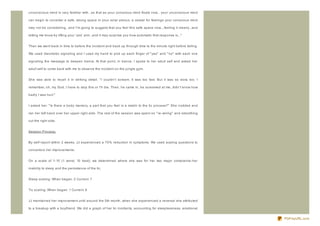 unconscious mind is very familiar with...so that as your conscious mind floats now... your unconscious mind

can begin to consider a safe, strong space in your solar plexus, a vessel for feelings your conscious mind

may not be considering...and I'm going to suggest that you feel this safe space now....feeling it clearly...and

letting me know by lifting your 'yes' arm...and it may surprise you how automatic that response is..."


Then we went back in time to before the incident and back up through time to the minute right before falling.

We used ideomotor signaling and I used my hand to pick up each finger of " yes" and " no" with each one

signaling the message to deepen trance. At that point, in trance, I spoke to her adult self and asked her

adult self to come back with me to observe the incident on the jungle gym.


She was able to recall it in striking detail. " I couldn't scream. It was too fast. But it was so slow, too. I

remember, oh, my God, I have to stop this or I'll die. Then, he came in, he screamed at me, didn't know how

badly I was hurt."


I asked her: " Is there a body memory, a part that you feel is a match to the tic process?" She nodded and

ran her left hand over her upper right side. The rest of the session was spent on " re- wiring" and smoothing

out the right side.


Session Process:


By self- report within 2 weeks, JJ experienced a 70% reduction in symptoms. We used scaling questions to

concertiz e her improvements.


On a scale of 1- 10 (1 worst, 10 best), we determined where she was for her two major complaints- her

inability to sleep and the persistence of the tic.


Sleep scaling: When began: 2 Current: 7


Tic scaling: When began: 1 Current: 8


JJ maintained her improvement until around the 5th month, when she experienced a reversal she attributed

to a breakup with a boyfriend. We did a graph of her tic incidents, accounting for sleeplessness, emotional


                                                                                                                  PDFmyURL.com
 