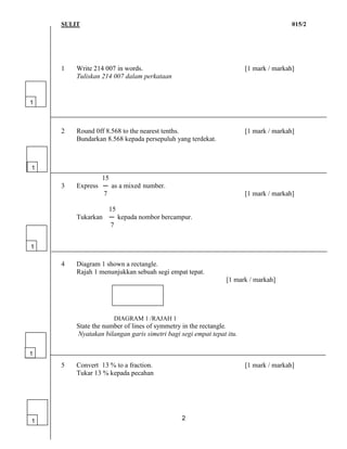 SULIT 015/2
2
1 Write 214 007 in words. [1 mark / markah]
Tuliskan 214 007 dalam perkataan
2 Round 0ff 8.568 to the nearest tenths. [1 mark / markah]
Bundarkan 8.568 kepada persepuluh yang terdekat.
15
3 Express ─ as a mixed number.
7 [1 mark / markah]
15
Tukarkan ─ kepada nombor bercampur.
7
4 Diagram 1 shown a rectangle.
Rajah 1 menunjukkan sebuah segi empat tepat.
[1 mark / markah]
DIAGRAM 1 /RAJAH 1
State the number of lines of symmetry in the rectangle.
Nyatakan bilangan garis simetri bagi segi empat tepat itu.
5 Convert 13 % to a fraction. [1 mark / markah]
Tukar 13 % kepada pecahan
1
1
1
1
1
 