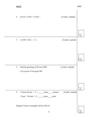 SULIT 015/2
3
6 64 372 ─ 8 403 + 12 789 = [2 marks / markah]
7 ( 4 309 ─ 343 ) ÷ 6 = [2 marks / markah]
8 Find the percentage of 45 out of 900. [2 mark / markah]
Cari peratus 45 daripada 900.
9 17 hours 20 min ÷ 5 = ______ hours_____ minutes [2 mark / markah]
17 jam 20 minit ÷ 5 = ______hours_____minit
Diagram 3 shows a rectangle with are 108 cm².
2
2
2
2
 