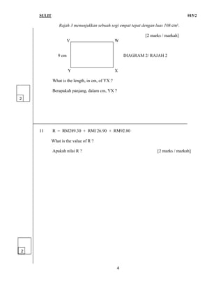 SULIT 015/2
4
Rajah 3 menunjukkan sebuah segi empat tepat dengan luas 108 cm².
[2 marks / markah]
V W
9 cm DIAGRAM 2/ RAJAH 2
Y X
What is the length, in cm, of YX ?
Berapakah panjang, dalam cm, YX ?
11 R = RM289.30 + RM126.90 + RM92.80
What is the value of R ?
Apakah nilai R ? [2 marks / markah]
2
2
 