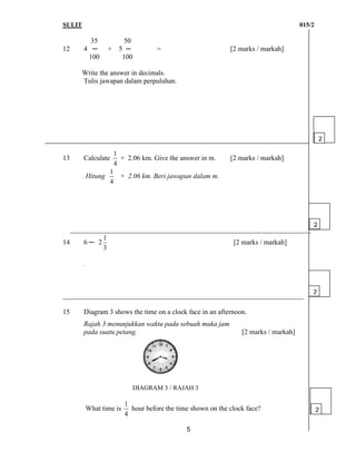 SULIT 015/2
5
35 50
12 4 ─ + 5 ─ = [2 marks / markah]
100 100
Write the answer in decimals.
Tulis jawapan dalam perpuluhan.
13 Calculate
4
1
× 2.06 km. Give the answer in m. [2 marks / markah]
Hitung
4
1
× 2.06 km. Beri jawapan dalam m.
_____________________________________________________________________
14 6 ─
3
1
2 [2 marks / markah]
.
_____________________________________________________________________
15 Diagram 3 shows the time on a clock face in an afternoon.
Rajah 3 menunjukkan waktu pada sebuah muka jam
pada suatu petang. [2 marks / markah]
DIAGRAM 3 / RAJAH 3
What time is
4
1
hour before the time shown on the clock face?
2
2
2
2
 