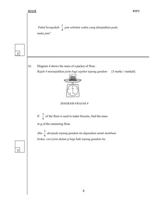 SULIT 015/2
6
Pukul berapakah
4
1
jam sebelum waktu yang ditunjukkan pada
muka jam?
16. Diagram 4 shows the mass of a packet of flour.
Rajah 4 menunjukkan jisim bagi sepeket tepung gandum [3 marks / markah]
DIAGRAM 4/RAJAH 4
If
4
3
of the flour is used to make biscuits, find the mass
in g of the remaining flour.
Jika
4
3
daripada tepung gandum itu digunakan untuk membuat
biskut, cari jisim dalam g bagi baki tepung gandum itu.
3
2
 