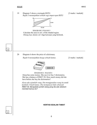 SULIT 015/2
8
19 Diagram 5 shows a rectangle RSTU. [3 marks / markah]
Rajah 5 menunjukkan sebuah segi empat tepat RSTU
DIAGRAM 5/ RAJAH 5
Calculate the area in cm², of the shaded region.
Hitung luas dalam cm², bagi kawasan yang berlorek.
____________________________________________________________________________
20 Diagram 6 shows the price of a dictionary.
Rajah 6 menunjukkan harga sebuah kamus. [3 marks / markah]
DIAGRAM 6 / RAJAH 6
Alyaa has some money. She use it to buy 3 dictionaries.
She has a balance of RM27.50. How much money did she
have before she buy the dictionaries?
Alyaa ada sejumlah wang. Dia menggunakan wang itu untuk
membeli 3 buah kamus. Dia mempunyai baki sebanyak
RM27.50. Berapakah jumlah wang yang dia ada sebelum
membeli kamus itu?
KERTAS SOALAN TAMAT
3
3
 