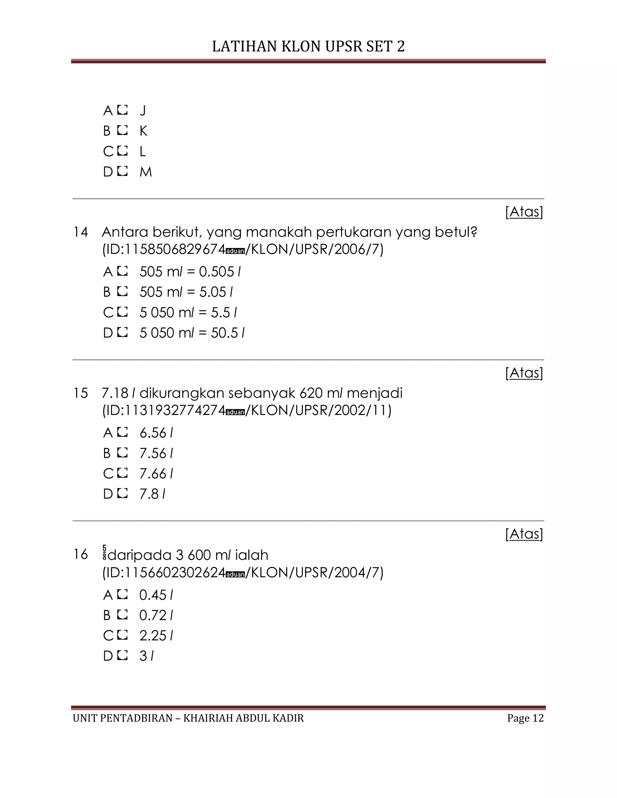 LATIHAN KLON UPSR SET 2
UNIT PENTADBIRAN – KHAIRIAH ABDUL KADIR Page 12
A J
B K
C L
D M
[Atas]
14 Antara berikut, yang manakah pertukaran yang betul?
(ID:1158506829674 /KLON/UPSR/2006/7)
A 505 ml = 0.505 l
B 505 ml = 5.05 l
C 5 050 ml = 5.5 l
D 5 050 ml = 50.5 l
[Atas]
15 7.18 l dikurangkan sebanyak 620 ml menjadi
(ID:1131932774274 /KLON/UPSR/2002/11)
A 6.56 l
B 7.56 l
C 7.66 l
D 7.8 l
[Atas]
16 daripada 3 600 ml ialah
(ID:1156602302624 /KLON/UPSR/2004/7)
A 0.45 l
B 0.72 l
C 2.25 l
D 3 l
 