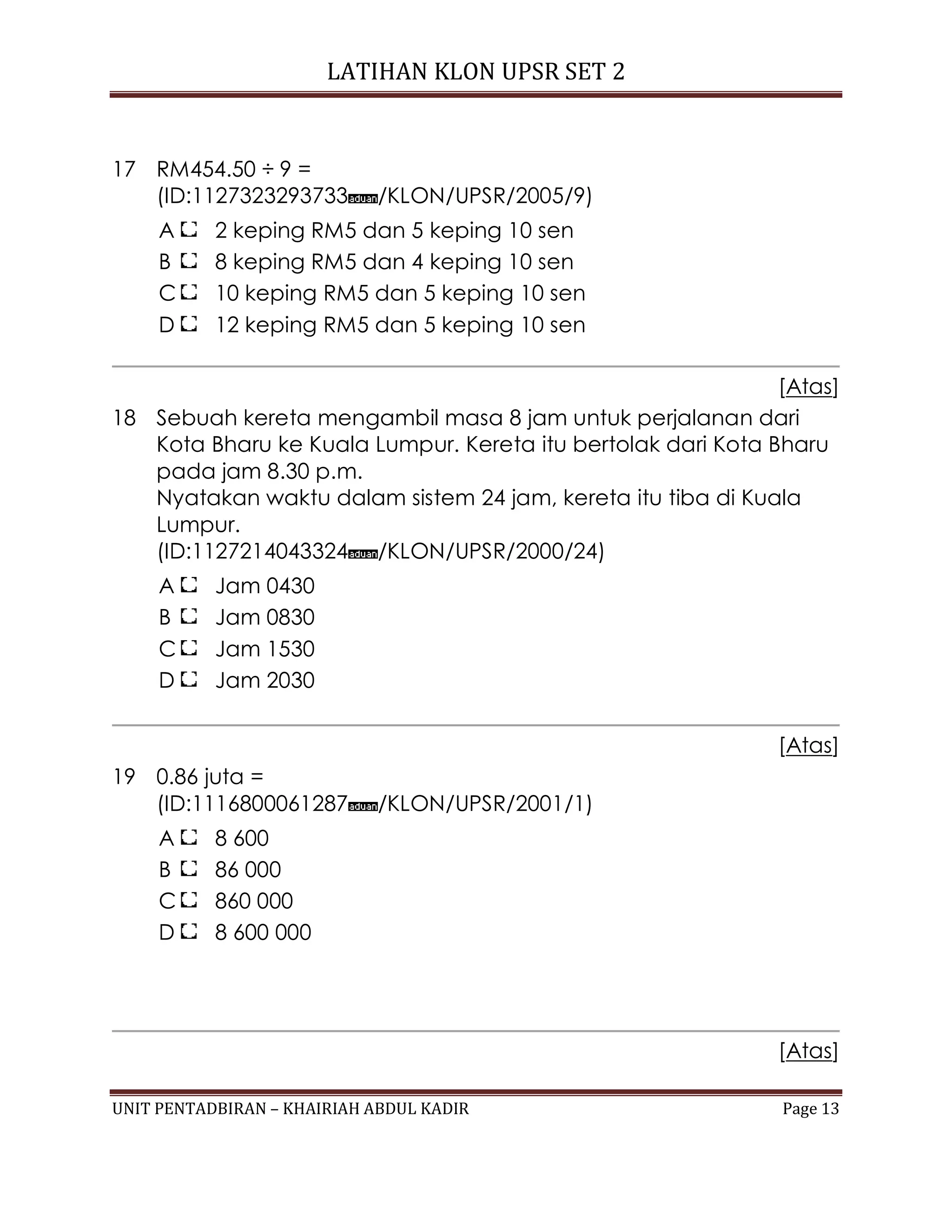 LATIHAN KLON UPSR SET 2
UNIT PENTADBIRAN – KHAIRIAH ABDUL KADIR Page 13
17 RM454.50 ÷ 9 =
(ID:1127323293733 /KLON/UPSR/2005/9)
A 2 keping RM5 dan 5 keping 10 sen
B 8 keping RM5 dan 4 keping 10 sen
C 10 keping RM5 dan 5 keping 10 sen
D 12 keping RM5 dan 5 keping 10 sen
[Atas]
18 Sebuah kereta mengambil masa 8 jam untuk perjalanan dari
Kota Bharu ke Kuala Lumpur. Kereta itu bertolak dari Kota Bharu
pada jam 8.30 p.m.
Nyatakan waktu dalam sistem 24 jam, kereta itu tiba di Kuala
Lumpur.
(ID:1127214043324 /KLON/UPSR/2000/24)
A Jam 0430
B Jam 0830
C Jam 1530
D Jam 2030
[Atas]
19 0.86 juta =
(ID:1116800061287 /KLON/UPSR/2001/1)
A 8 600
B 86 000
C 860 000
D 8 600 000
[Atas]
 