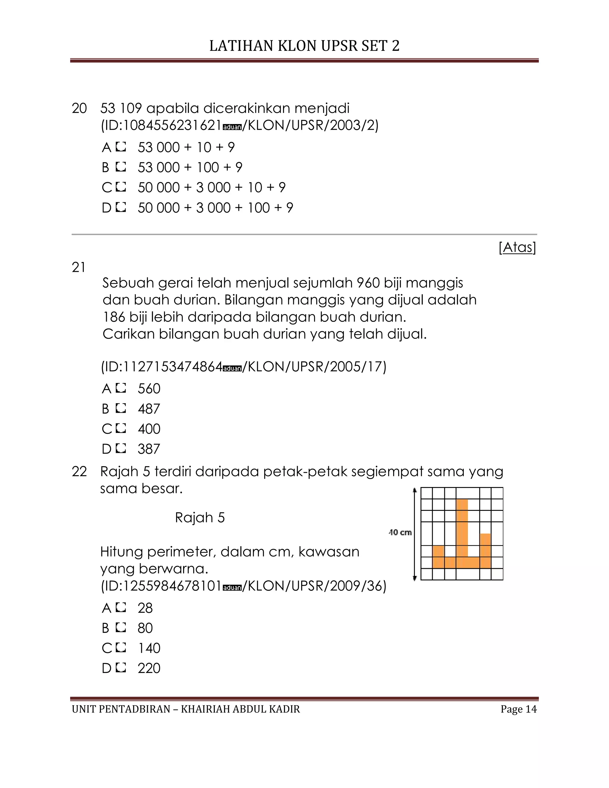 LATIHAN KLON UPSR SET 2
UNIT PENTADBIRAN – KHAIRIAH ABDUL KADIR Page 14
20 53 109 apabila dicerakinkan menjadi
(ID:1084556231621 /KLON/UPSR/2003/2)
A 53 000 + 10 + 9
B 53 000 + 100 + 9
C 50 000 + 3 000 + 10 + 9
D 50 000 + 3 000 + 100 + 9
[Atas]
21
Sebuah gerai telah menjual sejumlah 960 biji manggis
dan buah durian. Bilangan manggis yang dijual adalah
186 biji lebih daripada bilangan buah durian.
Carikan bilangan buah durian yang telah dijual.
(ID:1127153474864 /KLON/UPSR/2005/17)
A 560
B 487
C 400
D 387
22 Rajah 5 terdiri daripada petak-petak segiempat sama yang
sama besar.
Rajah 5
Hitung perimeter, dalam cm, kawasan
yang berwarna.
(ID:1255984678101 /KLON/UPSR/2009/36)
A 28
B 80
C 140
D 220
 