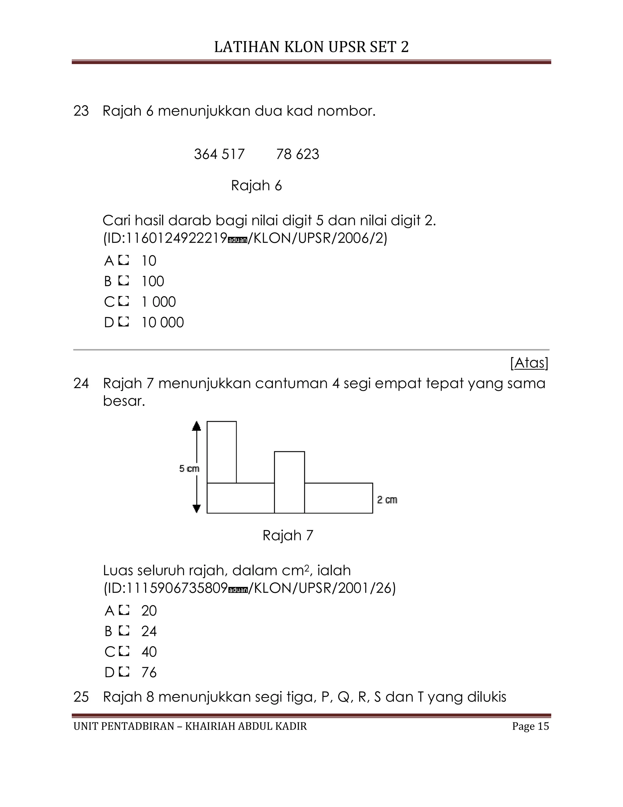 LATIHAN KLON UPSR SET 2
UNIT PENTADBIRAN – KHAIRIAH ABDUL KADIR Page 15
23 Rajah 6 menunjukkan dua kad nombor.
364 517 78 623
Rajah 6
Cari hasil darab bagi nilai digit 5 dan nilai digit 2.
(ID:1160124922219 /KLON/UPSR/2006/2)
A 10
B 100
C 1 000
D 10 000
[Atas]
24 Rajah 7 menunjukkan cantuman 4 segi empat tepat yang sama
besar.
Rajah 7
Luas seluruh rajah, dalam cm2, ialah
(ID:1115906735809 /KLON/UPSR/2001/26)
A 20
B 24
C 40
D 76
25 Rajah 8 menunjukkan segi tiga, P, Q, R, S dan T yang dilukis
 