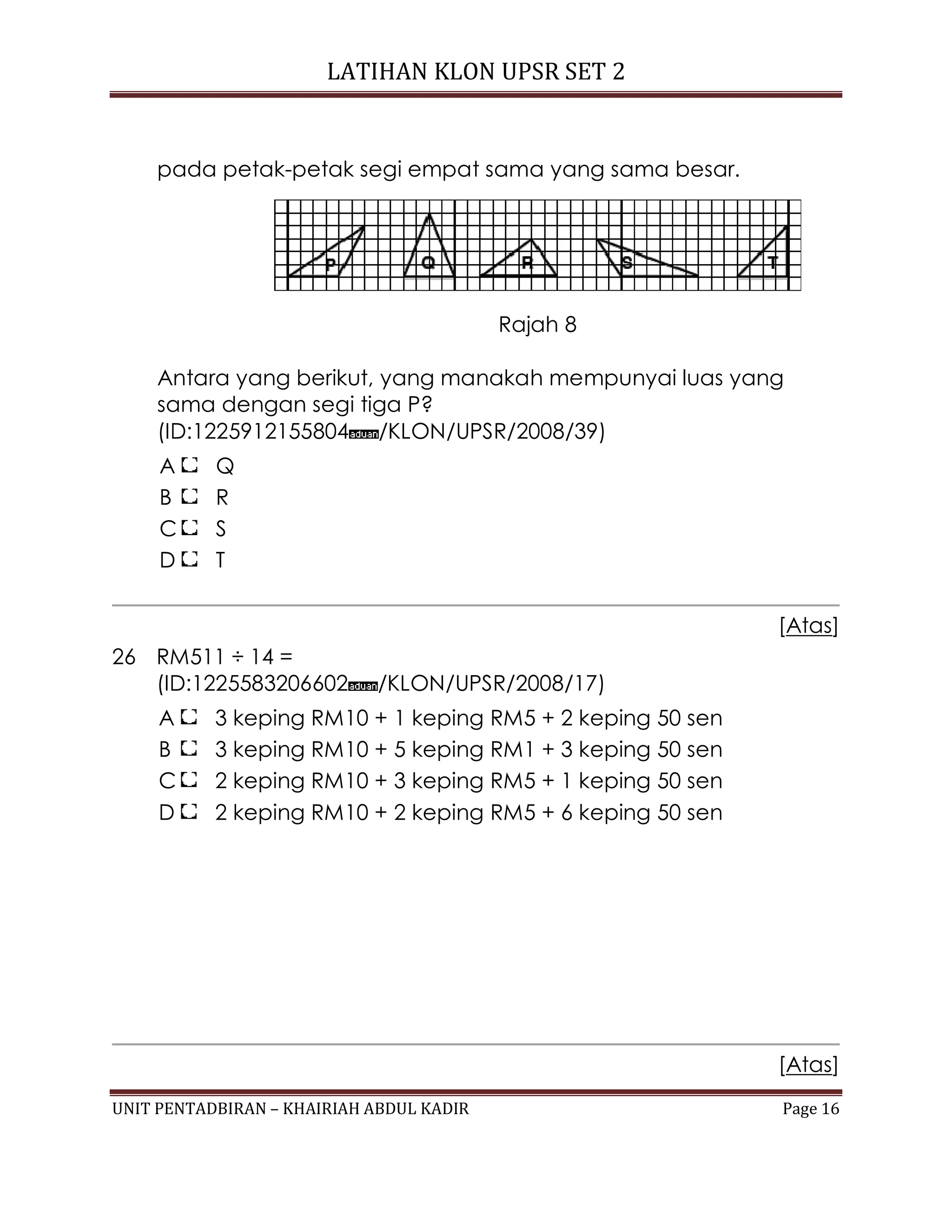 LATIHAN KLON UPSR SET 2
UNIT PENTADBIRAN – KHAIRIAH ABDUL KADIR Page 16
pada petak-petak segi empat sama yang sama besar.
Rajah 8
Antara yang berikut, yang manakah mempunyai luas yang
sama dengan segi tiga P?
(ID:1225912155804 /KLON/UPSR/2008/39)
A Q
B R
C S
D T
[Atas]
26 RM511 ÷ 14 =
(ID:1225583206602 /KLON/UPSR/2008/17)
A 3 keping RM10 + 1 keping RM5 + 2 keping 50 sen
B 3 keping RM10 + 5 keping RM1 + 3 keping 50 sen
C 2 keping RM10 + 3 keping RM5 + 1 keping 50 sen
D 2 keping RM10 + 2 keping RM5 + 6 keping 50 sen
[Atas]
 