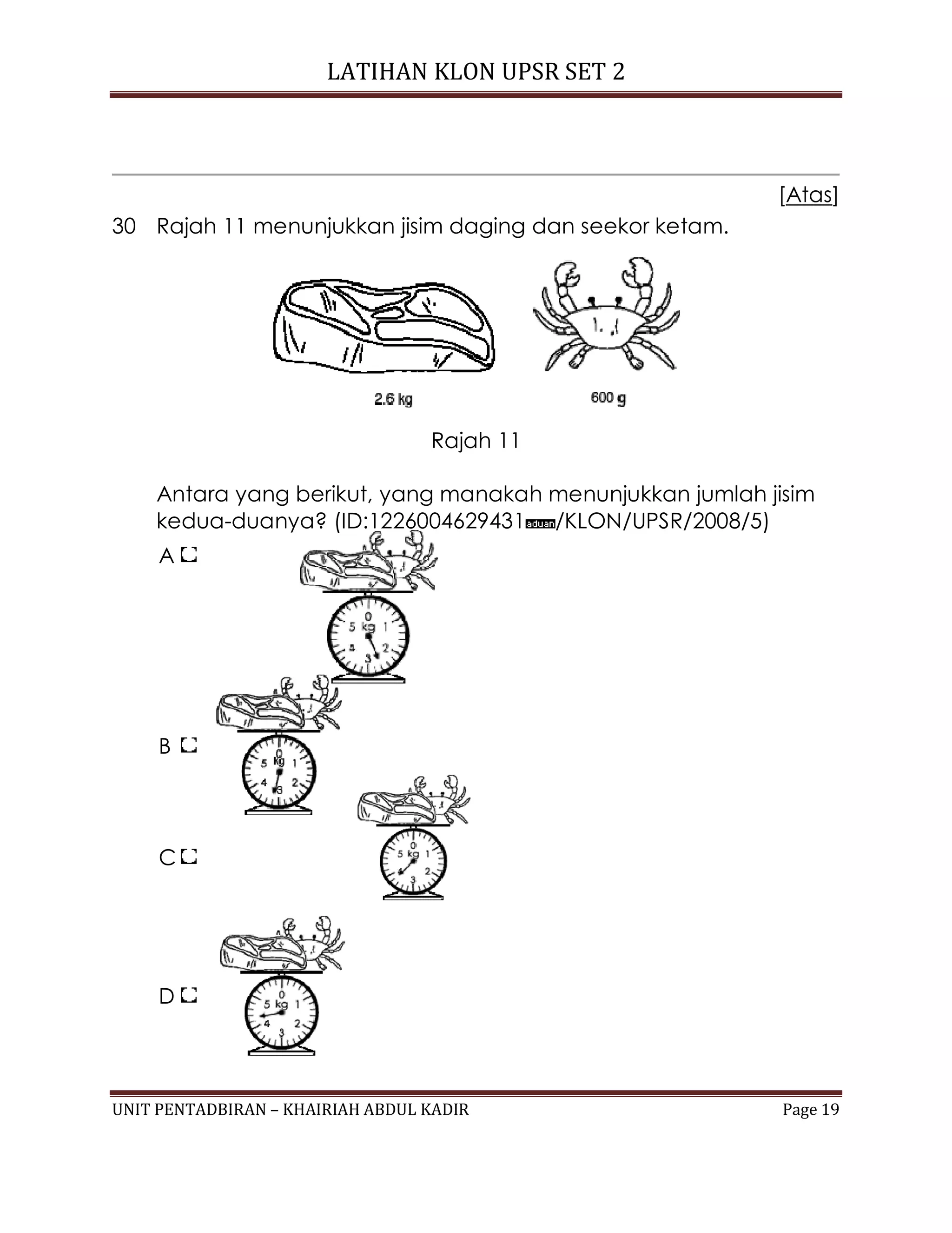 LATIHAN KLON UPSR SET 2
UNIT PENTADBIRAN – KHAIRIAH ABDUL KADIR Page 19
[Atas]
30 Rajah 11 menunjukkan jisim daging dan seekor ketam.
Rajah 11
Antara yang berikut, yang manakah menunjukkan jumlah jisim
kedua-duanya? (ID:1226004629431 /KLON/UPSR/2008/5)
A
B
C
D
 