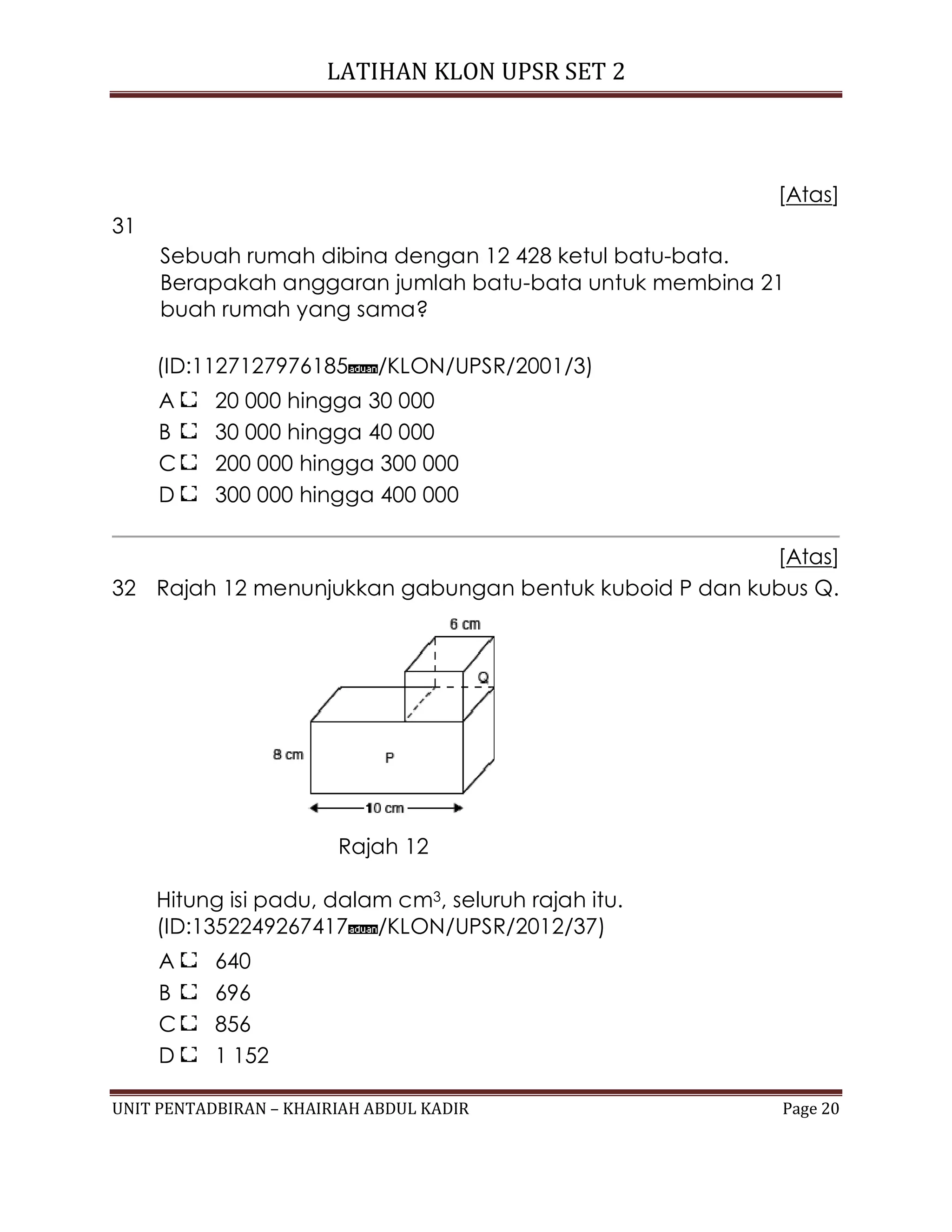 LATIHAN KLON UPSR SET 2
UNIT PENTADBIRAN – KHAIRIAH ABDUL KADIR Page 20
[Atas]
31
Sebuah rumah dibina dengan 12 428 ketul batu-bata.
Berapakah anggaran jumlah batu-bata untuk membina 21
buah rumah yang sama?
(ID:1127127976185 /KLON/UPSR/2001/3)
A 20 000 hingga 30 000
B 30 000 hingga 40 000
C 200 000 hingga 300 000
D 300 000 hingga 400 000
[Atas]
32 Rajah 12 menunjukkan gabungan bentuk kuboid P dan kubus Q.
Rajah 12
Hitung isi padu, dalam cm3, seluruh rajah itu.
(ID:1352249267417 /KLON/UPSR/2012/37)
A 640
B 696
C 856
D 1 152
 