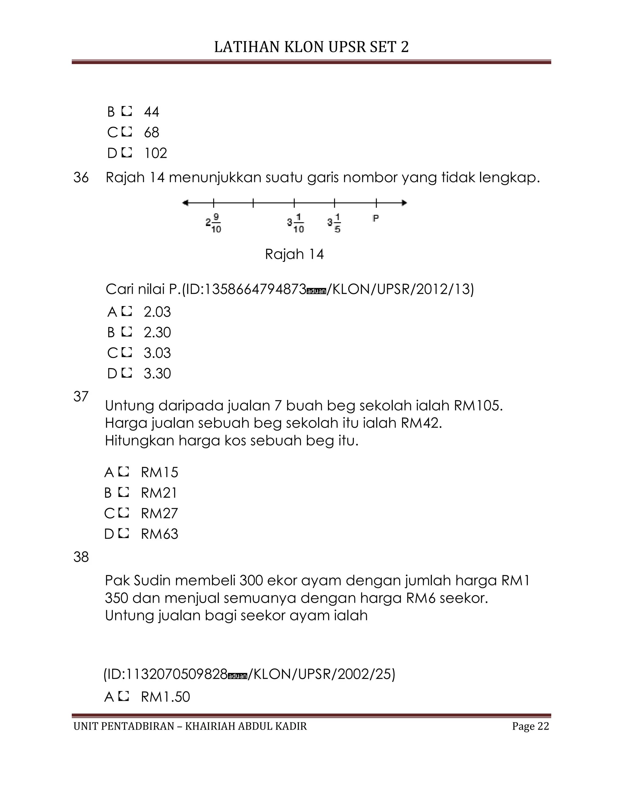 LATIHAN KLON UPSR SET 2
UNIT PENTADBIRAN – KHAIRIAH ABDUL KADIR Page 22
B 44
C 68
D 102
36 Rajah 14 menunjukkan suatu garis nombor yang tidak lengkap.
Rajah 14
Cari nilai P.(ID:1358664794873 /KLON/UPSR/2012/13)
A 2.03
B 2.30
C 3.03
D 3.30
37
Untung daripada jualan 7 buah beg sekolah ialah RM105.
Harga jualan sebuah beg sekolah itu ialah RM42.
Hitungkan harga kos sebuah beg itu.
A RM15
B RM21
C RM27
D RM63
38
Pak Sudin membeli 300 ekor ayam dengan jumlah harga RM1
350 dan menjual semuanya dengan harga RM6 seekor.
Untung jualan bagi seekor ayam ialah
(ID:1132070509828 /KLON/UPSR/2002/25)
A RM1.50
 