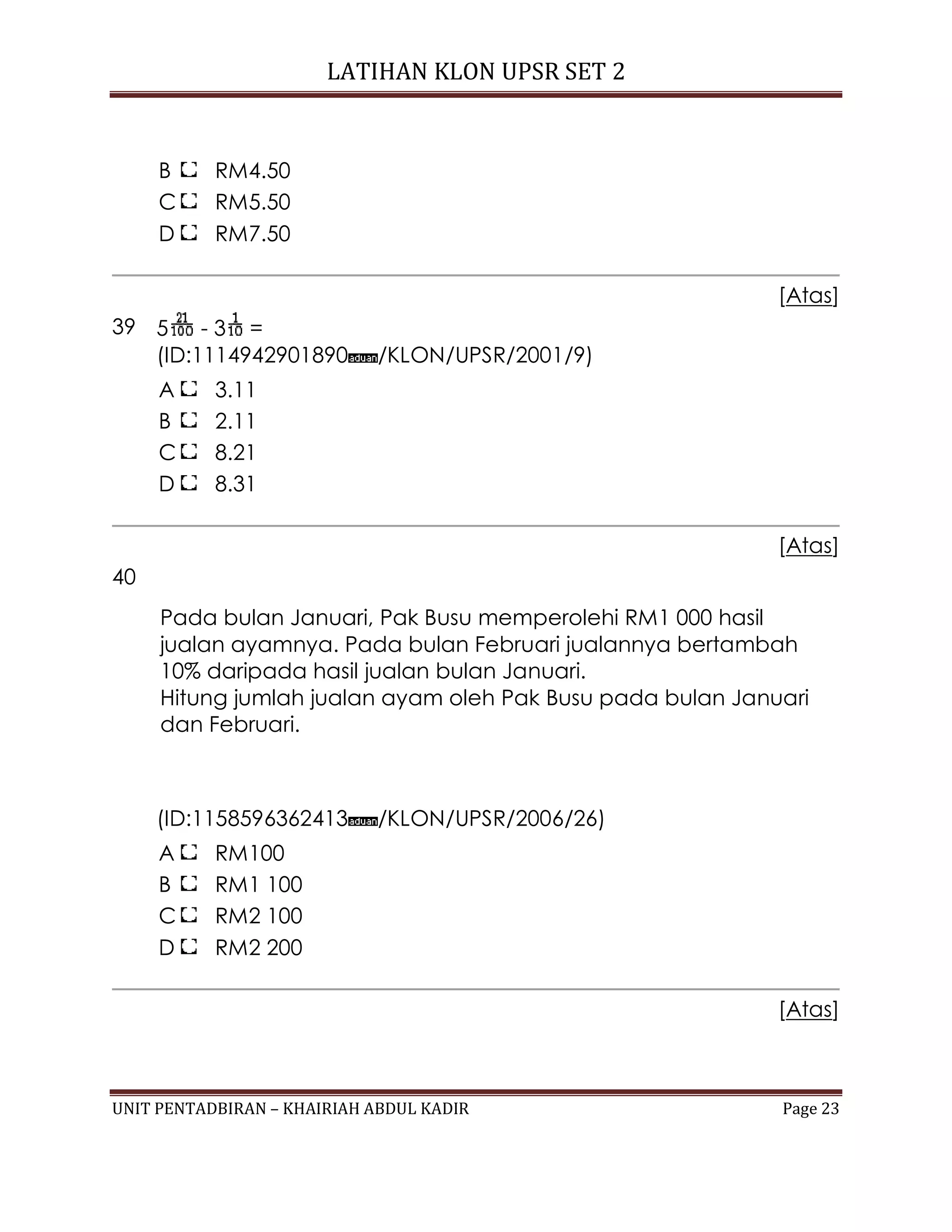 LATIHAN KLON UPSR SET 2
UNIT PENTADBIRAN – KHAIRIAH ABDUL KADIR Page 23
B RM4.50
C RM5.50
D RM7.50
[Atas]
39 5 - 3 =
(ID:1114942901890 /KLON/UPSR/2001/9)
A 3.11
B 2.11
C 8.21
D 8.31
[Atas]
40
Pada bulan Januari, Pak Busu memperolehi RM1 000 hasil
jualan ayamnya. Pada bulan Februari jualannya bertambah
10% daripada hasil jualan bulan Januari.
Hitung jumlah jualan ayam oleh Pak Busu pada bulan Januari
dan Februari.
(ID:1158596362413 /KLON/UPSR/2006/26)
A RM100
B RM1 100
C RM2 100
D RM2 200
[Atas]
 